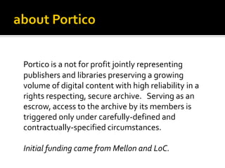 Portico is a not for profit jointly representing
publishers and libraries preserving a growing
volume of digital content with high reliability in a
rights respecting, secure archive. Serving as an
escrow, access to the archive by its members is
triggered only under carefully-defined and
contractually-specified circumstances.

Initial funding came from Mellon and LoC.
 