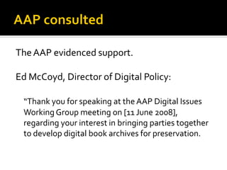 The AAP evidenced support.

Ed McCoyd, Director of Digital Policy:

 “Thank you for speaking at the AAP Digital Issues
 Working Group meeting on [11 June 2008],
 regarding your interest in bringing parties together
 to develop digital book archives for preservation.
 