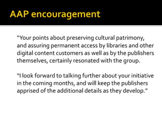 “Your points about preserving cultural patrimony,
and assuring permanent access by libraries and other
digital content customers as well as by the publishers
themselves, certainly resonated with the group.

“I look forward to talking further about your initiative
in the coming months, and will keep the publishers
apprised of the additional details as they develop.”
 