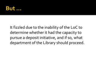 It fizzled due to the inability of the LoC to
determine whether it had the capacity to
pursue a deposit initiative, and if so, what
department of the Library should proceed.
 