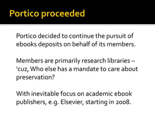Portico decided to continue the pursuit of
ebooks deposits on behalf of its members.

Members are primarily research libraries –
‘cuz, Who else has a mandate to care about
preservation?

With inevitable focus on academic ebook
publishers, e.g. Elsevier, starting in 2008.
 