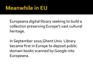 Europeana digital library seeking to build a
collection preserving Europe’s vast cultural
heritage.

In September 2010,Ghent Univ. Library
became first in Europe to deposit public
domain books scanned by Google into
Europeana.
 