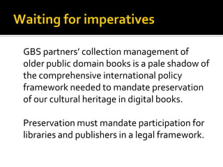 GBS partners’ collection management of
older public domain books is a pale shadow of
the comprehensive international policy
framework needed to mandate preservation
of our cultural heritage in digital books.

Preservation must mandate participation for
libraries and publishers in a legal framework.
 