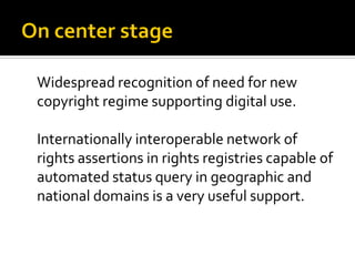 Widespread recognition of need for new
copyright regime supporting digital use.

Internationally interoperable network of
rights assertions in rights registries capable of
automated status query in geographic and
national domains is a very useful support.
 