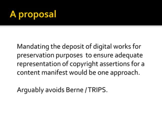 Mandating the deposit of digital works for
preservation purposes to ensure adequate
representation of copyright assertions for a
content manifest would be one approach.

Arguably avoids Berne / TRIPS.
 