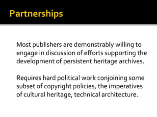 Most publishers are demonstrably willing to
engage in discussion of efforts supporting the
development of persistent heritage archives.

Requires hard political work conjoining some
subset of copyright policies, the imperatives
of cultural heritage, technical architecture.
 