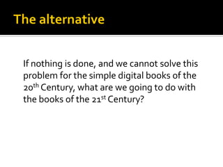If nothing is done, and we cannot solve this
problem for the simple digital books of the
20th Century, what are we going to do with
the books of the 21st Century?
 
