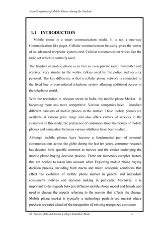 Brand Preference of Mobile Phones Among the Students
St. Teresa’s Arts and Science College, Kottakkal-Mala 1
1.1 INTRODUCTION
Mobile phone is a smart communication media. It is not a one-way
Communication like pager. Cellular communication basically gives the power
of an advanced telephone system card. Cellular communication works like the
radio set which is normally used.
The handset or mobile phone is in fact an own private radio transmitter and
receiver, very similar to the walkie talkies used by the police and security
personal. The key difference is that a cellular phone network is connected to
the fixed line or conventional telephone system allowing additional access to
the telephone world.
With the revolution in telecom sector in India, the mobile phone Market is
becoming more and more competitive. Various companies have launched
different handsets of mobile phones in the market. These mobile phones are
available at various price range and also offers varities of services to the
customers In this study, the preference of customers about the brands of mobile
phones and association between various attributes have been studied.
Although mobile phones have become a fundamental part of personal
communications across the globe during the last ten years, consumer research
has devoted little specific attention to movies and the choice underlying the
mobile phone buying decision process. There are numerous complex factors
that are needed to taken into account when Exploring mobile phone buying
decision process, including both macro and micro economic conditions that
effect the evolution of mobile phone market in general and individual
consumer‟s motives and decision making in particular. Moreover, it is
important to distinguish between different mobile phone model and brands and
need to change the aspects referring to the reasons that affects the change.
Mobile phone market is typically a technology push driven market where
products are rated ahead of the recognition of existing recognized consumer
 