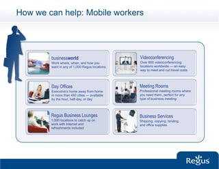 How we can help: Mobile workers




        businessworld                          Videoconferencing
        Work where, when, and how you          Over 600 videoconferencing
        want in any of 1,000 Regus locations   locations worldwide — an easy
                                               way to meet and cut travel costs




        Day Offices                            Meeting Rooms
        Executive’s home away from home        Professional meeting rooms where
        in more than 450 cities — available    you need them, perfect for any
        by the hour, half-day, or day          type of business meeting




        Regus Business Lounges                 Business Services
        1,000 locations to catch up on         Shipping, copying, binding,
        work with Internet and                 and office supplies
        refreshments included
 