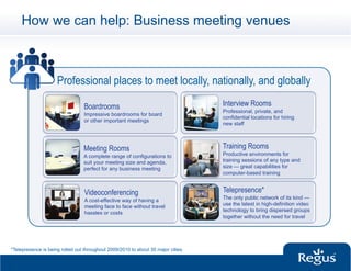 How we can help: Business meeting venues



                     Professional places to meet locally, nationally, and globally

                                 Boardrooms                                        Interview Rooms
                                                                                   Professional, private, and
                                 Impressive boardrooms for board
                                                                                   confidential locations for hiring
                                 or other important meetings
                                                                                   new staff



                                 Meeting Rooms                                     Training Rooms
                                 A complete range of configurations to             Productive environments for
                                 suit your meeting size and agenda,                training sessions of any type and
                                 perfect for any business meeting                  size — great capabilities for
                                                                                   computer-based training


                                  Videoconferencing                                Telepresence*
                                                                                   The only public network of its kind —
                                  A cost-effective way of having a
                                                                                   use the latest in high-definition video
                                  meeting face to face without travel
                                                                                   technology to bring dispersed groups
                                  hassles or costs
                                                                                   together without the need for travel




*Telepresence is being rolled out throughout 2009/2010 to about 30 major cities.
 
