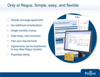 Only at Regus: Simple, easy, and flexible


•    Simple one-page agreement

•    No additional complications

•    Single monthly invoice

•    Sign today, start tomorrow

•    Flex your requirements

•    Agreements can be transferred
     to any other Regus location

•    Paperless billing
 