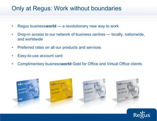 Only at Regus: Work without boundaries

•    Regus businessworld — a revolutionary new way to work

•    Drop-in access to our network of business centres — locally, nationwide,
     and worldwide

•    Preferred rates on all our products and services

•    Easy-to-use account card

•    Complimentary businessworld Gold for Office and Virtual Office clients
 