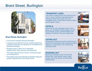 Brant Street, Burlington

                                                                 TRANSPORT LINKS
                                                                 The center is located half an hour away from the
                                                                 John C. Munro Hamilton International Airport.
                                                                 Numerous airport taxi services are in the
                                                                 immediate vicinity. Transit links include Go Station
                                                                 and Burlington Transit.


                                                                 HOTELS
                                                                 Riveria on the Lake, Burlington Towers, Ascot
                                                                 Motel, and Travelodge Hotel Burlington are all in
                                                                 the immediate vicinity, with Best Western and
                                                                 Holiday Inn locations in the surrounding area.

Brant Street, Burlington
                                                                 EATING OUT
•  In the heart of beautiful downtown Burlington
                                                                 Dining options close to the center include Emma’s
•  Located just one half mile from the new Brant Street Pier,    Back Porch, Pearl Street Café, Pepperwood Bistro,
   a signature destination and attraction at The Waterfront at   Latitude, La Costa Nuova, and The Grinning
   Downtown Burlington                                           Gourmand Café.
•  Situated among a vibrant mix of residential
   neighborhoods, shops, services, and restaurants
•  The center features 24-hour access, a business lounge,        WORKING OUT
   and meeting rooms                                             Nearby gym facilities include The GoodLife
•  The building was constructed with suspended ceilings for      Fitness Club, Inner Fitness Center, Aradia
   greater energy efficiency and climate control                 Fitness, Four Forty Fitness, and Peter Built
                                                                 Fitness Studio.
 