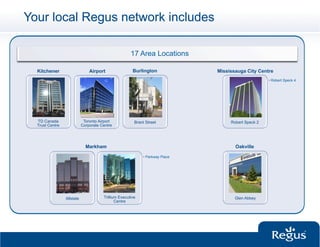 Your local Regus network includes

                                                      17 Area Locations

  Kitchener                     Airport                Burlington              Mississauga City Centre
                                                                                                     •  Robert Speck 4




  TD Canada                  Toronto Airport            Brant Street                Robert Speck 2
  Trust Centre              Corporate Centre




                              Markham                                                 Oakville

                                                            •  Parkway Place




                 Allstate              Trillium Executive                             Glen Abbey
                                              Centre
 