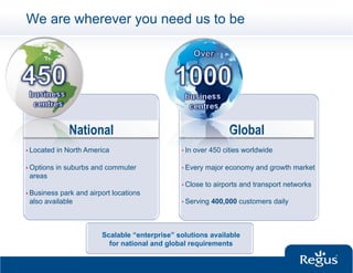 We are wherever you need us to be




                National                                            Global
•  Located   in North America                    •  In   over 450 cities worldwide

•  Options   in suburbs and commuter             •  Every   major economy and growth market
 areas
                                                 •  Close   to airports and transport networks
•  Businesspark and airport locations
 also available                                  •  Serving   400,000 customers daily



                          Scalable “enterprise” solutions available
                            for national and global requirements
 