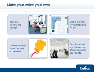 Make your office your own



 Your logo,                 Create the office
 identity, and              layout that works
 signage                    for you




                            Easy to expand
 Choose your wall
                            and change your
 colour, art, and
                            office setup when
 accessories
                            you need to
 