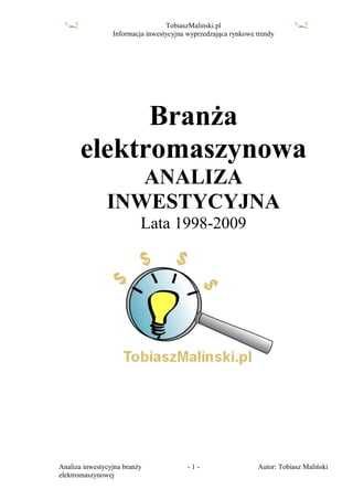 TobiaszMalinski.pl
                 Informacja inwestycyjna wyprzedzająca rynkowe trendy




            Branża
      elektromaszynowa
                  ANALIZA
               INWESTYCYJNA
                          Lata 1998-2009




Analiza inwestycyjna branży              -1-                   Autor: Tobiasz Maliński
elektromaszynowej
 
