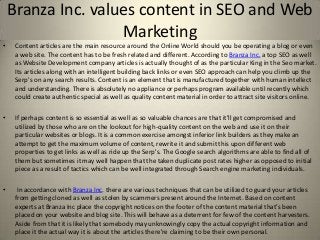 Branza Inc. values content in SEO and Web
                    Marketing
•    Content articles are the main resource around the Online World should you be operating a blog or even
     a web site. The content has to be fresh related and different. According to Branza Inc. a top SEO as well
     as Website Development company articles is actually thought of as the particular King in the Seo market.
     Its articles along with an intelligent building back links or even SEO approach can help you climb up the
     Serp's on any search results. Content is an element that is manufactured together with human intellect
     and understanding. There is absolutely no appliance or perhaps program available until recently which
     could create authentic special as well as quality content material in order to attract site visitors online.

•    If perhaps content is so essential as well as so valuable chances are that it'll get compromised and
     utilized by those who are on the lookout for high-quality content on the web and use it on their
     particular websites or blogs. It is a common exercise amongst inferior link builders as they make an
     attempt to get the maximum volume of content, rewrite it and submit this upon different web
     properties to get links as well as ride up the Serp's. The Google search algorithms are able to find all of
     them but sometimes it may well happen that the taken duplicate post rates higher as opposed to initial
     piece as a result of tactics which can be well integrated through Search engine marketing individuals.

•     In accordance with Branza Inc. there are various techniques that can be utilized to guard your articles
     from getting cloned as well as stolen by scammers present around the Internet. Based on content
     experts at Branza Inc place the copyright notices on the footer of the content material that's been
     placed on your website and blog site. This will behave as a deterrent for few of the content harvesters.
     Aside from that it is likely that somebody may unknowingly copy the actual copyright information and
     place it the actual way it is about the articles there're claiming to be their own personal.
 