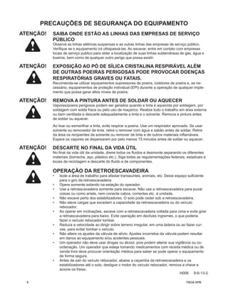 PRECAUÇÕES DE SEGURANÇA DO EQUIPAMENTO
ATENÇÃO! SAIBA ONDE ESTÃO AS LINHAS DAS EMPRESAS DE SERVIÇO
PÚBLICO
Observe as linhas elétricas suspensas e as outras linhas das empresas de serviço público.
Verifique se o equipamento irá ultrapassá-las. Ao escavar, entre em contato com empresas
locais de serviço publico para obter a localização de suas linhas subterrâneas de gás, água e
bueiros, bem como de qualquer outro perigo que possa existir.
ATENÇÃO! EXPOSIÇÃO AO PÓ DE SÍLICA CRISTALINA RESPIRÁVEL ALÉM
DE OUTRAS POEIRAS PERIGOSAS PODE PROVOCAR DOENÇAS
RESPIRATÓRIAS GRAVES OU FATAIS.
Recomenda-se utilizar equipamentos supressores de poeira, coletores de poeira e, se ne-
cessário, equipamentos de proteção individual (EPI) durante a operação de qualquer imple-
mento que possa gerar altos níveis de poeira.
ATENÇÃO! REMOVA A PINTURA ANTES DE SOLDAR OU AQUECER
Vapores/poeira perigosos podem ser gerados quando a tinta é aquecida por soldagem, por
soldagem com solda fraca ou pelo uso de maçarico. Realize todo o trabalho em área externa
ou bem ventilada e descarte adequadamente a tinta e o solvente. Remova a pintura antes
de soldar ou aquecer.
Ao lixar ou esmerilhar a tinta, evite respirar a poeira. Use um respirador aprovado. Se usar
solvente ou removedor de tinta, retire o remover com água e sabão antes de soldar. Retire
da área os recipientes de solvente ou remover de tinta e de outros materiais inflamáveis.
Espere os vapores se dispersarem por pelo menos 15 minutos antes de soldar ou aquecer.
ATENÇÃO! DESCARTE NO FINAL DA VIDA ÚTIL
No final da vida útil da unidade, drene todos os fluidos e desmonte separando os diferentes
materiais (borracha, aço, plástico etc.). Siga todas as regulamentações federais, estaduais e
locais de reciclagem e descarte do fluido e de componentes.
OPERAÇÃO DA RETROESCAVADEIRA
• Isole a área de trabalho para afastar transeuntes, animais, etc. Deixe espaço suficiente
para o giro da retroescavadeira
• Opere somente estando na estação do operador.
• Use a retroescavadeira somente para escavar. Não use a retroescavadeira para puxar
coisas ou como aríete, nem conecte cabos, correntes etc. à unidade.
• Não escave perto dos estabilizadores. O solo pode ceder sob a retroescavadeira.
• Não eleve cargas que excedam a capacidade da retroescavadeira ou do veículo
rebocador.
• Ao operar em inclinações, escave com a retroescavadeira voltada para cima e evite girar
a retroescavadeira para baixo. Evite operação em declives íngremes, o que poderia
fazer o veículo rebocador tombar.
• Reduza a velocidade ao dirigir sobre terreno irregular, em uma ladeira ou ao fazer cur-
vas, para evitar tombar o veículo.
• Não altere os ajustes da válvula de alívio. Ajustes incorretos da válvula podem resultar
em danos ao equipamento e/ou acidentes pessoais.
• Um operador não deve usar drogas ou álcool, pois podem alterar sua vigilância ou co-
ordenação. Um operador que esteja tomando medicamentos com receita médica ou de
venda livre deve procurar orientação médica para saber se pode operar o equipamento
de forma segura.
• Antes de sair do veículo rebocador, abaixe a caçamba da retroescavadeira e os
estabilizadores até o solo, desligue o motor do veículo rebocador, remova a chave e
acione os freios.
H006 8-6-13-2
8 75634-XPB
 