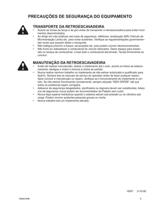 TRANSPORTE DA RETROESCAVADEIRA
• Acione as travas da lança e de giro antes de transportar a retroescavadeira para evitar movi-
mentos descontrolados.
• Ao dirigir em vias públicas use luzes de segurança, refletores, sinalização SMV (Veículo de
Movimentação Lenta) etc. para evitar acidentes. Verifique as regulamentações governamen-
tais locais que possam afetar o transporte.
• Não trafegue próximo a fossos, escavações etc. pois podem ocorrer desmoronamentos.
• Não fume ao reabastecer o combustível do veículo rebocador. Deixe espaço para expan-
são no tanque de combustível. Limpe todo o combustível derramado. Tampe firmemente ao
concluir.
MANUTENÇÃO DA RETROESCAVADEIRA
• Antes de realizar manutenção, abaixe o implemento até o solo, acione os freios de estacio-
namento, desligue o motor e remova a chave de partida.
• Nunca realize nenhum trabalho no implemento se não estiver autorizado e qualificado para
fazê-lo. Sempre leia os manuais de serviço do operador antes de fazer qualquer reparo.
Após concluir a manutenção ou reparo, verifique se o funcionamento do implemento é cor-
reto. Se não estiver funcionando corretamente, sempre etiquete “NÃO OPERE” até que
todos os problemas sejam corrigidos.
• Adesivos de segurança desgastados, danificados ou ilegíveis devem ser substituídos. Adesi-
vos de segurança novos podem ser encomendados da Paladin sem custo.
• Nunca faça reparos hidráulicos quando o sistema estiver sob pressão ou os cilindros sob
carga. Podem ocorrer acidentes pessoais graves ou morte.
• Nunca trabalhe sob um implemento elevado.
PRECAUÇÕES DE SEGURANÇA DO EQUIPAMENTO
H007 3-10-08
75634-XPB 9
 