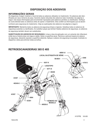 DISPOSIÇÃO DOS ADESIVOS
H157PB 9-9-08
INFORMAÇÕES GERAIS
Os diagramas a seguir mostram o local de todos os adesivos utilizados no implemento. Os adesivos são iden-
tificados por seus números de peça, havendo cópias reduzidas dos adesivos reais mostradas nas páginas a
seguir. Use essas informações para encomendar reposições para adesivos perdidos ou danificados. Verifique
se você entende todos os adesivos antes de operar o implemento. Eles contêm as informações que se devem
conhecer para segurança do implemento. (Veja as explicações dos adesivos nas páginas a seguir.)
IMPORTANTE: Mantenha todos os adesivos de segurança limpos e legíveis. Substitua todos os adesivos de
segurança ausentes ou danificados. Ao substituir peças que tenham fixados adesivos de segurança, os adesivos
de segurança também devem ser substituídos.
SUBSTITUIÇÃO DE ADESIVOS DE SEGURANÇA: Limpe a área de aplicação com um solvente não inflamável,
então lave a mesma área com água e sabão. Deixe a superfície secar. Remova a película traseira do adesivo
de segurança, deixando exposta a superfície aderente. Aplique o adesivo de segurança na posição mostrada no
diagrama e alise para eliminar todas as bolhas.
LOGOTIPO
43301
40249-X
40440
4084
40926-X
4247-X
43307
4271-X
40091-X
50-0833
50-0831
4368
43307
RETROESCAVADEIRAS 365 E 485
41013
LOCAL DA ETIQUETA DE SÉRIE
NÚMERO DO
MODELO
75634-XPB 11
 