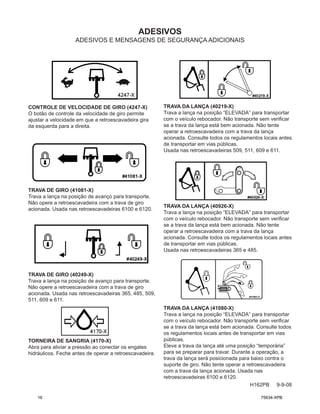 ADESIVOS
H162PB 9-9-08
ADESIVOS E MENSAGENS DE SEGURANÇA ADICIONAIS
CONTROLE DE VELOCIDADE DE GIRO (4247-X)
O botão de controle da velocidade de giro permite
ajustar a velocidade em que a retroescavadeira gira
da esquerda para a direita.
TRAVA DE GIRO (41081-X)
Trava a lança na posição de avanço para transporte.
Não opere a retroescavadeira com a trava de giro
acionada. Usada nas retroescavadeiras 6100 e 6120.
TRAVA DE GIRO (40249-X)
Trava a lança na posição de avanço para transporte.
Não opere a retroescavadeira com a trava de giro
acionada. Usada nas retroescavadeiras 365, 485, 509,
511, 609 e 611.
TORNEIRA DE SANGRIA (4170-X)
Abra para aliviar a pressão ao conectar os engates
hidráulicos. Feche antes de operar a retroescavadeira.
TRAVA DA LANÇA (40219-X)
Trava a lança na posição “ELEVADA” para transportar
com o veículo rebocador. Não transporte sem verificar
se a trava da lança está bem acionada. Não tente
operar a retroescavadeira com a trava da lança
acionada. Consulte todos os regulamentos locais antes
de transportar em vias públicas.
Usada nas retroescavadeiras 509, 511, 609 e 611.
TRAVA DA LANÇA (40926-X)
Trava a lança na posição “ELEVADA” para transportar
com o veículo rebocador. Não transporte sem verificar
se a trava da lança está bem acionada. Não tente
operar a retroescavadeira com a trava da lança
acionada. Consulte todos os regulamentos locais antes
de transportar em vias públicas.
Usada nas retroescavadeiras 365 e 485.
TRAVA DA LANÇA (41080-X)
Trava a lança na posição “ELEVADA” para transportar
com o veículo rebocador. Não transporte sem verificar
se a trava da lança está bem acionada. Consulte todos
os regulamentos locais antes de transportar em vias
públicas.
Eleve a trava da lança até uma posição “temporária”
para se preparar para travar. Durante a operação, a
trava da lança será posicionada para baixo contra o
suporte de giro. Não tente operar a retroescavadeira
com a trava da lança acionada. Usada nas
retroescavadeiras 6100 e 6120.
16 75634-XPB
 
