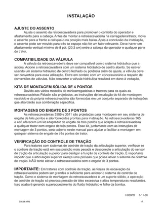 INSTALAÇÃO
H009PB 3-11-08
AJUSTE DO ASSENTO
Ajuste o assento da retroescavadeira para promover o conforto do operador e
afastamento para a cabeça. Antes de montar a retroescavadeira na carregadeira/trator, mova
o assento para a frente e coloque-o na posição mais baixa. Após a conclusão da instalação,
o assento pode ser movido para trás se espaço não for um fator relevante. Deve haver um
afastamento vertical mínimo de 8 pol. (20,3 cm) entre a cabeça do operador e qualquer parte
do trator.
COMPATIBILIDADE DA VÁLVULA
A válvula da retroescavadeira deve ser compatível com o sistema hidráulico que a
aciona. Acione a retroescavadeira com um sistema hidráulico de centro aberto. Se estiver
usando um sistema hidráulico de centro fechado ou potência além do ajuste, a válvula deve
ser convertida para essa utilização. Entre em contato com um concessionário a respeito de
conversões de válvulas. Não converter a válvula hidráulica resultará em dano à vedação.
KITS DE MONTAGEM SÓLIDA DE 4 PONTOS
Devido aos vários modelos de minicarregadeiras e tratores para os quais as
retroescavadeiras Paladin são projetados, as instruções de instalação do kit de montagem
recebido e da própria retroescavadeira são fornecidas em um conjunto separado de instruções
que abordarão sua combinação específica.
MONTAGENS DO ENGATE DE 3 PONTOS
As retroescavadeiras 3509 e 3511 são projetadas para montagem em seu sistema de
engate de três pontos e são fornecidas prontas para instalação. As retroescavadeiras 365
e 485 oferecem um kit adaptador de engate de três pontos que adapta a retroescavadeira
a qualquer trator com engate de três pontos. Esse kit, juntamente com as instruções de
montagem de 3 pontos, será coberto neste manual para ajudar a facilitar a montagem em
qualquer sistema de engate de três pontos de trator.
VERIFICAÇÃO DO CONTROLE DE TRAÇÃO
Para tratores com sistemas de controle de tração da articulação superior, verifique se
o controle de tração está em sua posição mais pesada e desconecte a articulação do sensor
de tração da articulação superior para desligar a função de controle de tração. É importante
impedir que a articulação superior exerça uma pressão que possa ativar o sistema de controle
de tração. NÃO tente elevar a retroescavadeira com o engate de 3 pontos.
IMPORTANTE: Em tratores com controle de tração, as forças de escavação da
retroescavadeira podem ser grandes o suficiente para acionar o sistema de controle de
tração. Como o sistema de montagem da retroescavadeira é um suporte sólido, a operação
de controle de tração só provoca pressão de óleo excessiva e altas temperaturas resultantes.
Isso acabará gerando superaquecimento do fluido hidráulico e falha da bomba.
75634-XPB 17
 