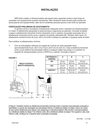 INSTALAÇÃO
H011PB 3-11-08
NÃO tente instalar a retroescavadeira até passar pelos seguintes pontos e faça todas as
correções nos equipamentos quando necessárias. Não considerar esses pontos pode resultar em
danos graves aos equipamentos, além de em acidentes pessoais graves e até morte do operador.
VERIFICAÇÃO PRELIMINAR DE AFASTAMENTO
O primeiro ponto a considerar é afastamento adequado entre o operador da retroescavadeira
e o trator. O afastamento apropriado é essencial para a segurança do operador. Consulte na tabela
a seguir o afastamento horizontal mínimo necessário (com o assento na posição avançada) (A) e o
afastamento horizontal mínimo (com o assento na posição estendida) (B). Também deve haver um
afastamento vertical mínimo de 8 pol. (20,3 cm) entre a cabeça do operador e qualquer parte do trator.
Para verificar os afastamentos mínimos:
1. Com as articulações inferiores do engate de 3 pontos do trator ajustadas entre
aproximadamente 8 pol. (20,3 cm) e 9 pol. (22,9 cm) do solo (C), meça a distância horizontal
entre a junta esférica da articulação inferior e qualquer objeto que possa vir a interferir no
assento da retroescavadeira (como o ROPS ou a cabine). Consulte a Figura 1
FIGURA 1
MEÇA O AFASTA-
MENTO HORIZONTAL
C
A
B
A Figura 1 também mostra as distâncias horizontais mínimas entre o assento (nas posições avançada e
estendida) e o ponto de montagem da articulação inferior. A distância obtida na etapa 1 deve ser maior
do que essas distâncias para operar com segurança a retroescavadeira. Não monte a retroescavadeira
se a distância obtida na etapa 1 for inferior a (A). (Se a distância obtida na etapa 1 for superior a (A), mas
inferior a (B), verifique se o assento está na posição avançada).
RETROESCA-
VADEIRA
A B C
365 18 pol.
45,7 cm
23 pol.
58,4 cm
8-9 pol.
20,3-22,9 cm
485 14 pol.
35,6 cm
19 pol.
48,3 cm
8-9 pol.
20,3-22,9 cm
3509/3511 24 pol.
61 cm
28,43 pol.
72,2 cm
8-9 pol.
20,3-22,9 cm
75634-XPB 19
 