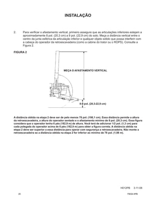 INSTALAÇÃO
H012PB 3-11-08
MEÇA O AFASTAMENTO VERTICAL
2. Para verificar o afastamento vertical, primeiro assegure que as articulações inferiores estejam a
aproximadamente 8 pol. (20,3 cm) a 9 pol. (22,9 cm) do solo. Meça a distância vertical entre o
centro da junta esférica da articulação inferior e qualquer objeto sólido que possa interferir com
a cabeça do operador da retroescavadeira (como a cabine do trator ou o ROPS). Consulte a
Figura 2.
FIGURA 2
A distância obtida na etapa 2 deve ser de pelo menos 78 pol. (198,1 cm). Essa distância permite a altura
da retroescavadeira, a altura do operador sentado e o afastamento mínimo de 8 pol. (20,3 cm). Essa figura
considera que o operador tenha 6 pés (182,9 m) de altura. Você terá de adicionar 1/2 pol. (1,3 cm) para
cada polegada do operador acima de 6 pés (182,9 m) para obter a figura correta. A distância obtida na
etapa 2 deve ser superior a essa distância para operar com segurança a retroescavadeira. Não monte a
retroescavadeira se a distância obtida na etapa 2 for inferior ao mínimo de 78 pol. (1,98 m).
8-9 pol. (20,3-22,9 cm)
20 75634-XPB
 