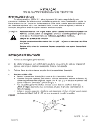 INSTALAÇÃO
H013PB 3-11-08
KITS DE ADAPTADORES DE ENGATE DE TRÊS PONTOS
INFORMAÇÕES GERAIS
As retroescavadeiras 3509 e 3511 são entregues de fábrica com as articulações e as
mangueiras hidráulicas dos adaptadores já instaladas. As seguintes instruções ajudarão a instalar os
kits de adaptadores de 3 pontos nas retroescavadeiras 365 e 485 e a montar a retroescavadeira em
seu sistema de engate de três pontos. Lembre-se de ler todos os avisos de segurança, adesivos e
instruções de operação antes de operar o trator ou a retroescavadeira.
ATENÇÃO! Retroescavadeiras com engate de três pontos usadas em tratores equipados com
ROPS ou cabines podem ser perigosas e provocar acidentes pessoais graves ou
morte se não forem corretamente instaladas, operadas e mantidas.
Sempre leia o manual do operador.
Sempre mantenha um afastamento de 8 pol. (20,3 cm) entre o operador e a cabine
ou o ROPS.
Sempre utilize pinos do tamanho e do grau apropriados nos pontos do engate de
3 pontos.
INSTRUÇÕES DE MONTAGEM
1. Remova a articulação superior do trator.
2. Se o trator for equipado com controle de tração, torne-o inoperante. Se isso não for possível,
coloque a alavanca de tração em sua posição de carga mais pesada.
3. Retire a fita de aço de embarque ao redor da retroescavadeira e do estrado.
4. Retroescavadeira 365:
• Remova o pedestal do assento (A) do console (B) e da estrutura principal.
• Posicione o suporte superior (C) na estrutura principal e reinstale o pedestal do assento (A)
usando os parafusos mais longos de 3/8 pol. UNC X 2 pol. (D), as arruelas de pressão e as
porcas sextavadas fornecidos. Consulte a Figura 1.
• Fixe o suporte superior na estrutura principal usando dois dos parafusos de 3/4 pol.
UNC X 2-1/2 pol., as arruelas lisas temperadas, arruelas de pressão e contraporcas de
náilon fornecidos.
• Instale os suportes esquerdo e direito na parte traseira da estrutura principal usando os seis
parafusos de 3/4 pol. UNC X 1-1/2 pol. e as arruelas de pressão fornecidos.
FIGURA 1
(A)
(C)
(B)
(D)
75634-XPB 21
 