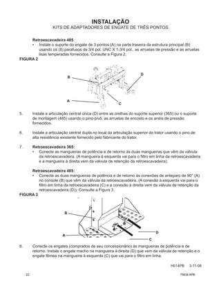 Retroescavadeira 485
• Instale o suporte do engate de 3 pontos (A) na parte traseira da estrutura principal (B)
usando os (8) parafusos de 3/4 pol. UNC X 1-3/4 pol., as arruelas de pressão e as arruelas
lisas temperadas fornecidos. Consulte a Figura 2.
FIGURA 2
5. Instale a articulação central única (D) entre as orelhas do suporte superior (365) ou o suporte
de montagem (485) usando o pino-pivô, as arruelas de encosto e os anéis de pressão
fornecidos.
6. Instale a articulação central dupla no local da articulação superior do trator usando o pino de
alta resistência existente fornecido pelo fabricante do trator.
7. Retroescavadeira 365:
• Conecte as mangueiras de potência e de retorno às duas mangueiras que vêm da válvula
da retroescavadeira. (A mangueira à esquerda vai para o filtro em linha da retroescavadeira
e a mangueira à direita vem da válvula de retenção da retroescavadeira).
Retroescavadeira 485:
• Conecte as duas mangueiras de potência e de retorno às conexões de anteparo de 90° (A)
no console (B) que vêm da válvula da retroescavadeira. (A conexão à esquerda vai para o
filtro em linha da retroescavadeira (C) e a conexão à direita vem da válvula de retenção da
retroescavadeira (D)). Consulte a Figura 3.
FIGURA 3
8. Conecte os engates (comprados de seu concessionário) às mangueiras de potência e de
retorno. Instale o engate macho na mangueira à direita (D) que vem da válvula de retenção e o
engate fêmea na mangueira à esquerda (C) que vai para o filtro em linha.
INSTALAÇÃO
H014PB 3-11-08
KITS DE ADAPTADORES DE ENGATE DE TRÊS PONTOS
B
A
C
D
A
B
C
D
22 75634-XPB
 