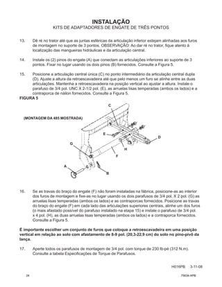 INSTALAÇÃO
H016PB 3-11-08
KITS DE ADAPTADORES DE ENGATE DE TRÊS PONTOS
13. Dê ré no trator até que as juntas esféricas da articulação inferior estejam alinhadas aos furos
de montagem no suporte de 3 pontos. OBSERVAÇÃO: Ao dar ré no trator, fique atento à
localização das mangueiras hidráulicas e da articulação central.
14. Instale os (2) pinos do engate (A) que conectam as articulações inferiores ao suporte de 3
pontos. Fixar no lugar usando os dois pinos (B) fornecidos. Consulte a Figura 5.
15. Posicione a articulação central única (C) no ponto intermediário da articulação central dupla
(D). Ajuste a altura da retroescavadeira até que pelo menos um furo se alinhe entre as duas
articulações. Mantenha a retroescavadeira na posição vertical ao ajustar a altura. Instale o
parafuso de 3/4 pol. UNC X 2-1/2 pol. (E), as arruelas lisas temperadas (ambos os lados) e a
contraporca de náilon fornecidos. Consulte a Figura 5.
FIGURA 5
16. Se as travas do braço do engate (F) não foram instaladas na fábrica, posicione-as ao interior
dos furos de montagem e fixe-as no lugar usando os dois parafusos de 3/4 pol. X 2 pol. (G) as
arruelas lisas temperadas (ambos os lados) e as contraporcas fornecidos. Posicione as travas
do braço do engate (F) em cada lado das articulações superiores centrais, alinhe um dos furos
(o mais afastado possível do parafuso instalado na etapa 15) e instale o parafuso de 3/4 pol.
x 4 pol. (H), as duas arruelas lisas temperadas (ambos os lados) e a contraporca fornecidos.
Consulte a Figura 5.
É importante escolher um conjunto de furos que coloque a retroescavadeira em uma posição
vertical em relação ao solo com afastamento de 8-9 pol. (20,3-22,9 cm) do solo no pino-pivô da
lança.
17. Aperte todos os parafusos de montagem de 3/4 pol. com torque de 230 lb-pé (312 N.m).
Consulte a tabela Especificações de Torque de Parafusos.
A
B
C
D
E
F
G
H
(MONTAGEM DA 485 MOSTRADA)
24 75634-XPB
 