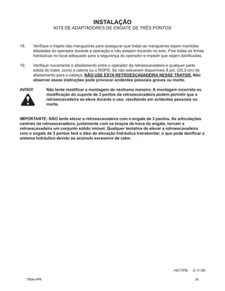 INSTALAÇÃO
H017PB 3-11-08
KITS DE ADAPTADORES DE ENGATE DE TRÊS PONTOS
18. Verifique o trajeto das mangueiras para assegurar que todas as mangueiras sejam mantidas
afastadas do operador durante a operação e não estejam tocando no solo. Fixe todas as linhas
hidráulicas no local adequado para a segurança do operador e impedir que sejam danificadas.
19. Verifique novamente o afastamento entre o operador da retroescavadeira e qualquer parte
sólida do trator, como a cabine ou o ROPS. Se não estiverem disponíveis 8 pol. (20,3 cm) de
afastamento para a cabeça, NÃO USE ESTA RETROESCAVADEIRA NESSE TRATOR. Não
observar essas instruções pode provocar acidentes pessoais graves ou morte.
AVISO! Não tente modificar a montagem de nenhuma maneira. A montagem incorreta ou
modificação do suporte de 3 pontos da retroescavadeira podem permitir que a
retroescavadeira se eleve durante o uso, resultando em acidentes pessoais ou
morte.
IMPORTANTE: NÃO tente elevar a retroescavadeira com o engate de 3 pontos. As articulações
centrais da retroescavadeira, juntamente com os braços de trava do engate, tornam a
retroescavadeira um conjunto sólido imóvel. Qualquer tentativa de elevar a retroescavadeira
com o engate de 3 pontos fará o óleo de elevação hidráulica transbordar, o que pode danificar o
sistema hidráulico devido ao acúmulo excessivo de calor.
75634-XPB 25
 