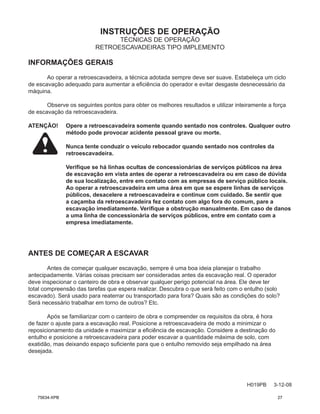 INSTRUÇÕES DE OPERAÇÃO
H019PB 3-12-08
TÉCNICAS DE OPERAÇÃO
RETROESCAVADEIRAS TIPO IMPLEMENTO
INFORMAÇÕES GERAIS
Ao operar a retroescavadeira, a técnica adotada sempre deve ser suave. Estabeleça um ciclo
de escavação adequado para aumentar a eficiência do operador e evitar desgaste desnecessário da
máquina.
Observe os seguintes pontos para obter os melhores resultados e utilizar inteiramente a força
de escavação da retroescavadeira.
ATENÇÃO! Opere a retroescavadeira somente quando sentado nos controles. Qualquer outro
método pode provocar acidente pessoal grave ou morte.
Nunca tente conduzir o veículo rebocador quando sentado nos controles da
retroescavadeira.

Verifique se há linhas ocultas de concessionárias de serviços públicos na área
de escavação em vista antes de operar a retroescavadeira ou em caso de dúvida
de sua localização, entre em contato com as empresas de serviço público locais.
Ao operar a retroescavadeira em uma área em que se espere linhas de serviços
públicos, desacelere a retroescavadeira e continue com cuidado. Se sentir que
a caçamba da retroescavadeira fez contato com algo fora do comum, pare a
escavação imediatamente. Verifique a obstrução manualmente. Em caso de danos
a uma linha de concessionária de serviços públicos, entre em contato com a
empresa imediatamente.
ANTES DE COMEÇAR A ESCAVAR
Antes de começar qualquer escavação, sempre é uma boa ideia planejar o trabalho
antecipadamente. Várias coisas precisam ser consideradas antes da escavação real. O operador
deve inspecionar o canteiro de obra e observar qualquer perigo potencial na área. Ele deve ter
total compreensão das tarefas que espera realizar. Descubra o que será feito com o entulho (solo
escavado). Será usado para reaterrar ou transportado para fora? Quais são as condições do solo?
Será necessário trabalhar em torno de outros? Etc.
Após se familiarizar com o canteiro de obra e compreender os requisitos da obra, é hora
de fazer o ajuste para a escavação real. Posicione a retroescavadeira de modo a minimizar o
reposicionamento da unidade e maximizar a eficiência de escavação. Considere a destinação do
entulho e posicione a retroescavadeira para poder escavar a quantidade máxima de solo, com
exatidão, mas deixando espaço suficiente para que o entulho removido seja empilhado na área
desejada.
75634-XPB 27
 
