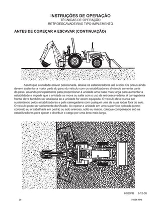 INSTRUÇÕES DE OPERAÇÃO
H020PB 3-12-08
TÉCNICAS DE OPERAÇÃO
RETROESCAVADEIRAS TIPO IMPLEMENTO
ANTES DE COMEÇAR A ESCAVAR (CONTINUAÇÃO)
Assim que a unidade estiver posicionada, abaixe os estabilizadores até o solo. Os pneus ainda
devem sustentar a maior parte do peso do veículo com os estabilizadores aliviando somente parte
do peso, atuando principalmente para proporcionar à unidade uma base mais larga para aumentar a
estabilidade e impedir que a unidade se mova ou salte com o uso da retroescavadeira. A carregadeira
frontal deve também ser abaixada se a unidade for assim equipada. O veículo deve nunca ser
sustentando pelos estabilizadores e pela carregadeira com qualquer uma de suas rodas fora do solo.
O veículo pode ser seriamente danificado. Ao operar a unidade em uma superfície delicada (como
concreto ou o trabalhada em pedra) ou solo arenoso, solto ou macio, coloque compensado sob os
estabilizadores para ajudar a distribuir a carga por uma área mais larga.
28 75634-XPB
 