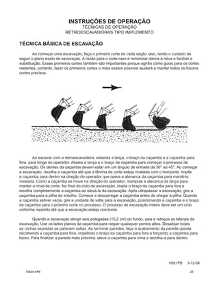 INSTRUÇÕES DE OPERAÇÃO
H021PB 3-12-08
TÉCNICAS DE OPERAÇÃO
RETROESCAVADEIRAS TIPO IMPLEMENTO
TÉCNICA BÁSICA DE ESCAVAÇÃO
Ao começar uma escavação, faça o primeiro corte de cada seção raso, tendo o cuidado de
seguir o plano exato de escavação. A razão para o corte raso é minimizar danos à relva e facilitar a
substituição. Esses primeiros cortes também são importantes porque agirão como guias para os cortes
restantes, portanto, fazer os primeiros cortes o mais exatos possível ajudará a manter todos os futuros
cortes precisos.
Ao escavar com a retroescavadeira, estenda a lança, o braço da caçamba e a caçamba para
fora, para longe do operador. Abaixe a lança e o braço da caçamba para começar o processo de
escavação. Os dentes da caçamba devem estar em um ângulo de entrada de 30° ao 45°. Ao começar
a escavação, recolha a caçamba até que a lâmina de corte esteja nivelada com o horizonte. Impila
a caçamba para dentro na direção do operador que opera a alavanca da caçamba para mantê-la
nivelada. Como a caçamba se move na direção do operador, manipule a alavanca da lança para
manter o nível de corte. No final do ciclo de escavação, impila o braço da caçamba para fora e
recolha completamente a caçamba ao elevá-la da escavação. Após ultrapassar a escavação, gire a
caçamba para a pilha de entulho. Comece a descarregar a caçamba antes de chegar à pilha. Quando
a caçamba estiver vazia, gire a unidade de volta para a escavação, posicionando a caçamba e o braço
da caçamba para o próximo corte no processo. O processo de escavação inteiro deve ser um ciclo
uniforme repetido até que a escavação esteja concluída.
Quando a escavação atingir seis polegadas (15,2 cm) do fundo, saia e retoque as laterais da
escavação. Use os lados planos da caçamba para raspar quaisquer pontos altos. Desalojar todas
as rochas expostas se parecem soltas. Ao terminar paredes, faça o acabamento da parede oposta
recolhendo a caçamba para fora, impelindo o braço da caçamba para fora e forçando a caçamba para
baixo. Para finalizar a parede mais próxima, eleve a caçamba para cima e recolha-a para dentro.
75634-XPB 29
 