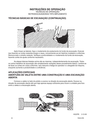 INSTRUÇÕES DE OPERAÇÃO
H022PB 3-12-08
TÉCNICAS DE OPERAÇÃO
RETROESCAVADEIRAS TIPO IMPLEMENTO
Após limpar as laterais, faça o nivelamento de acabamento do fundo da escavação. Execute
isso fazendo os cortes restantes longos e rasos, concentrando-se em fazê-los nivelados e uniformes.
Remova todo o entulho restante. Verifique a profundidade e o nivelamento do fundo da escavação,
fazendo cortes de ajuste conforme necessário.
As etapas básicas listadas acima são as mesmas, independentemente da escavação. Todos
os outros trabalhos de escavação são simplesmente variações desse procedimento básico. Lembre-se
de fazer os cortes em ciclos uniformes. Isso reduzirá a fadiga do operador e o desgaste da máquina,
enquanto aumenta a produtividade e a eficiência.
APLICAÇÕES ESPECIAIS
ABERTURA DE VALETA ENTRE UMA CONSTRUÇÃO E UMA ESCAVAÇÃO
ABERTA
Comece a valeta no lado do prédio e avance na direção da escavação aberta. Escave na
direção da escavação aberta até que haja apenas espaço suficiente para mover a unidade para fora
entre a valeta e a escavação aberta.
TÉCNICAS BÁSICAS DE ESCAVAÇÃO (CONTINUAÇÃO)
30 75634-XPB
 