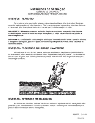INSTRUÇÕES DE OPERAÇÃO
H026PB 3-12-08
TÉCNICAS DE OPERAÇÃO
RETROESCAVADEIRAS TIPO IMPLEMENTO
DIVERSOS - REATERRO
Para reaterrar uma escavação, abaixe a caçamba estendida na pilha de entulho. Recolha a
caçamba e eleve-a além da pilha de entulho. Gire a caçamba para a escavação e estenda-a. Retorne
a caçamba à pilha de entulho e continue o ciclo até que o trabalho esteja concluído.
IMPORTANTE: Não reaterre usando o circuito de giro e arrastando a caçamba lateralmente.
Fazer isso pode provocar danos ao braço da caçamba, à lança e aos cilindros de giro ou à
estrutura principal.
IMPORTANTE: Evite contato constante por trepidação ou martelamento entre a pilha de entulho
e a caçamba carregada, pois isso pode provocar desgaste prematuro nos pinos e buchas da
retroescavadeira.
DIVERSOS - ESCAVANDO AO LADO DE UMA PAREDE
Para escavar ao lado de uma parede, se houver interferência da parede no posicionamento
do estabilizador, mova a retroescavadeira de forma angulada em direção à parede. Concentre-se em
deixar o pino de giro o mais próximo possível da parede, mas deixando arco de giro suficiente para
descarregar o entulho.
DIVERSOS - OPERAÇÃO EM SOLO DURO
Ao escavar em solo duro, pode ser necessário diminuir o ângulo de entrada da caçamba até o
ponto em que a parte traseira da caçamba quase toca no solo. Também pode ser necessário aplicar
pressão descendente com a lança na caçamba.
34 75634-XPB
 