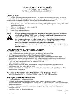 INSTRUÇÕES DE OPERAÇÃO
H027PB 8-5-13-2
TÉCNICAS DE OPERAÇÃO
RETROESCAVADEIRAS TIPO IMPLEMENTO
TRANSPORTE
Siga as etapas simples relacionadas abaixo ao preparar a retroescavadeira para transporte
entre canteiros de obra. Leia e siga as precauções de segurança para transporte da retroescavadeira
listadas na seção de segurança deste manual antes de mover a retroescavadeira.
1. Antes de transportar a retroescavadeira, eleve a lança, o braço da caçamba e a caçamba até a
posição de transporte.
2. Acione a trava de giro (se assim equipada).
3. Acione a trava da lança.
4. Eleve todos os estabilizadores.
AVISO! Quando a retroescavadeira estiver montada na traseira de um trator, instale uma
sinalização de SMV (Veículo Lento em Movimentação) no braço da caçamba da
retroescavadeira antes de tentar o transporte.
Ao transportar em ruas ou rodovias, use luzes e dispositivos acessórios para
sinalizar devidamente para motoristas de outros veículos. Em relação a esse
tópico, consulte as regulamentações governamentais locais.
Sempre conduza lentamente em terrenos irregulares para evitar o tombamento da
retroescavadeira.
ARMAZENAMENTO DA RETROESCAVADEIRA
Para preparar para armazenamento:
• Limpe completamente a unidade, removendo toda a lama, sujeira e graxa.
• Aperte porcas, parafusos e conexões hidráulicas que estejam frouxos.
• Verifique se há sinais visíveis de desgaste, quebra ou dano. Encomende todas as peças
necessárias e faça os reparos necessários para evitar atrasos ao remover do armazenamento.
• Substitua os adesivos que estiverem danificados ou que não estiverem legíveis.
• Cubra com graxa as áreas expostas da haste dos cilindros.
• Lubrifique todas as graxeiras.
• Vede o sistema hidráulico contra contaminantes e prenda todas as mangueiras hidráulicas
afastadas do solo para ajudar a evitar dano.
• Armazene a unidade em um local seco e protegido. Deixar a unidade no lado de fora encurtará
materialmente sua vida útil.
Precauções Adicionais para Armazenamento de Longo Prazo:
• Retoque com tinta todas as superfícies de onde a tinta saiu para evitar ferrugem.
REMOÇÃO DO ARMAZENAMENTO
• Lave toda a sujeira e fuligem da unidade.
• Verifique se há danos em todas as mangueiras e conexões hidráulicas antes de instalar a
retroescavadeira na unidade de potência. (Verifique se há vazamentos após a retroescavadeira ser
corretamente instalada).
• Verifique todos os pontos de lubrificação para assegurar que há graxa suficiente para uma
operação tranquila.
• Verifique o aperto de todos os parafusos.
75634-XPB 35
 