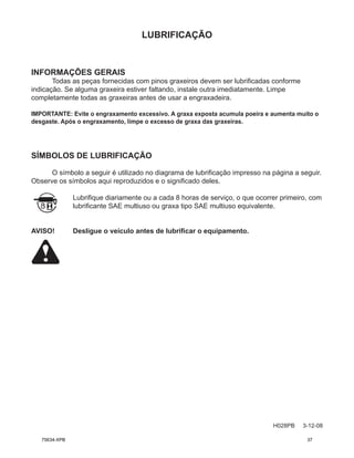 LUBRIFICAÇÃO
H028PB 3-12-08
INFORMAÇÕES GERAIS
Todas as peças fornecidas com pinos graxeiros devem ser lubrificadas conforme
indicação. Se alguma graxeira estiver faltando, instale outra imediatamente. Limpe
completamente todas as graxeiras antes de usar a engraxadeira.
IMPORTANTE: Evite o engraxamento excessivo. A graxa exposta acumula poeira e aumenta muito o
desgaste. Após o engraxamento, limpe o excesso de graxa das graxeiras.
SÍMBOLOS DE LUBRIFICAÇÃO
O símbolo a seguir é utilizado no diagrama de lubrificação impresso na página a seguir.
Observe os símbolos aqui reproduzidos e o significado deles.
Lubrifique diariamente ou a cada 8 horas de serviço, o que ocorrer primeiro, com
lubrificante SAE multiuso ou graxa tipo SAE multiuso equivalente.
AVISO! Desligue o veículo antes de lubrificar o equipamento.
75634-XPB 37
 