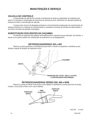 MANUTENÇÃO E SERVIÇO
H031PB 3-12-08
VÁLVULA DE CONTROLE
A manutenção da válvula de controle normalmente se limita à substituição de vedações tipo
anel O e à limpeza e substituição de cartuchos da válvula de alívio. Mantenha um elevado padrão de
limpeza ao fazer a manutenção de válvulas.
A causa mais comum de desgaste prematuro e funcionamento inadequado de componentes do
sistema hidráulico é o ingresso de contaminantes e conexões incorretas de entrada de alta pressão e
de retorno de baixa da pressão (cavitação).
SUBSTITUIÇÃO DOS DENTES DA CAÇAMBA
Os dentes da caçamba são afiados automaticamente e requerem pouca atenção. No entanto, o
dente ou os pontos podem ser substituídos se quebrarem ou se desgastarem.
DENTE
CAÇAMBA
PARAFUSO DE 1/2 POL. UNC X 1-3/4 POL.
E CONTRAPORCA DEFORMADA
RETROESCAVADEIRAS 365 e 485
Remova os dois parafusos e contraporcas que fixam o dente na caçamba e substitua-os por
dentes e peças de fixação da caçamba novos.
RETROESCAVADEIRAS SÉRIES 500, 600 e 6000
Remova o ponto do dente removendo o pino elástico e deslizando o ponto para fora da haste.
Instale o novo ponto e fixe-o com o pino elástico.
PONTO DO
DENTE
HASTE DO
DENTE
PINO
ELÁSTICO
40 75634-XPB
 