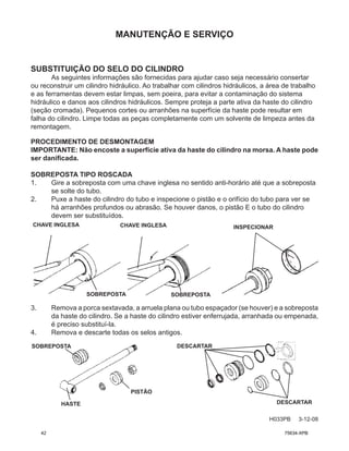 MANUTENÇÃO E SERVIÇO
H033PB 3-12-08
SUBSTITUIÇÃO DO SELO DO CILINDRO
As seguintes informações são fornecidas para ajudar caso seja necessário consertar
ou reconstruir um cilindro hidráulico. Ao trabalhar com cilindros hidráulicos, a área de trabalho
e as ferramentas devem estar limpas, sem poeira, para evitar a contaminação do sistema
hidráulico e danos aos cilindros hidráulicos. Sempre proteja a parte ativa da haste do cilindro
(seção cromada). Pequenos cortes ou arranhões na superfície da haste pode resultar em
falha do cilindro. Limpe todas as peças completamente com um solvente de limpeza antes da
remontagem.
PROCEDIMENTO DE DESMONTAGEM
IMPORTANTE: Não encoste a superfície ativa da haste do cilindro na morsa. A haste pode
ser danificada.
SOBREPOSTA TIPO ROSCADA
1. Gire a sobreposta com uma chave inglesa no sentido anti-horário até que a sobreposta
se solte do tubo.
2. Puxe a haste do cilindro do tubo e inspecione o pistão e o orifício do tubo para ver se
há arranhões profundos ou abrasão. Se houver danos, o pistão E o tubo do cilindro
devem ser substituídos.
3. Remova a porca sextavada, a arruela plana ou tubo espaçador (se houver) e a sobreposta
da haste do cilindro. Se a haste do cilindro estiver enferrujada, arranhada ou empenada,
é preciso substituí-la.
4. Remova e descarte todas os selos antigos.
CHAVE INGLESA CHAVE INGLESA
SOBREPOSTA SOBREPOSTA
INSPECIONAR
SOBREPOSTA
HASTE
PISTÃO
DESCARTAR
DESCARTAR
42 75634-XPB
 