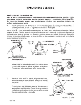 MANUTENÇÃO E SERVIÇO
H034PB 3-12-08
Insira o selo na sobreposta pela ponta interna. Posi-
cione o selo no sulco; solte e remova a ferramenta.
Pressione o selo na sede até o fim com a mão.
2. Instale o novo anel de pistão, raspador de haste,
anéis de vedação e arruelas de reforço, se houver,
no pistão.
Cuidado para não danificar os selos. Tenha cuidado
ao instalar o anel do pistão. O anel deve ser esticado
cuidadosamentesobreopistãocomumaferramenta
lisa, de seção circular e pontuda.
PROCEDIMENTO DE MONTAGEM
IMPORTANTE: Substitua todos os selos mesmo que não aparentem danos. Ignorar a subs-
tituição de todos os selos pode resultar na falha prematura do cilindro. OBSERVAÇÃO:
Os conjuntos de selos servem para a maioria dos cilindros com tamanhos similares de
orifício e diâmetro de haste.
1. Instale primeiro o selo da haste do cilindro na sobreposta. Cuidado para não danificar o
selo no processo, já que há alguma dificuldade na instalação.
OBSERVAÇÃO: Uma ferramenta especial (peça Nº 65349) está disponível para ajudar na ins-
talação do selo. Encaixe a extremidade da ferramenta sobre o selo de modo que o pino grande
da ferramenta fique no lado de fora do selo e os dois pequenos no lado de dentro. O ressalto
do selo deve estar voltado para a ferramenta. Gire as alavancas para enrolar o selo em volta da
extremidade da ferramenta.
FERRAMENTA DE
INSTALAÇÃO
SELO DA HASTE
(RESSALTO VOLTADO PARA
A FERRAMENTA)
GIRAR
ALAVANCAS
PINO GRANDE
PINO PEQUENO
SELO DA
HASTE
SELO DA
HASTE
SOBREPOSTA
FERRAMENTA
DE
INSTALAÇÃO
LADO DO ANEL DE VEDAÇÃO
DO SELO DA HASTE
PISTÃO
ANEL DE TEFLON
ANEL DE
VEDAÇÃO
75634-XPB 43
 