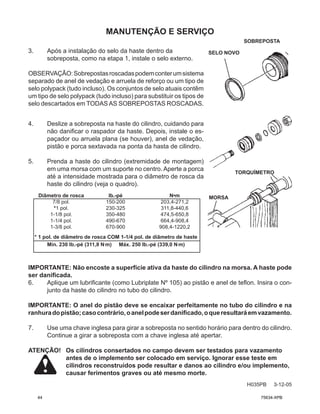 4. Deslize a sobreposta na haste do cilindro, cuidando para
não danificar o raspador da haste. Depois, instale o es-
paçador ou arruela plana (se houver), anel de vedação,
pistão e porca sextavada na ponta da hasta de cilindro.
5. Prenda a haste do cilindro (extremidade de montagem)
em uma morsa com um suporte no centro. Aperte a porca
até a intensidade mostrada para o diâmetro de rosca da
haste do cilindro (veja o quadro).
Diâmetro de rosca		 lb.-pé N•m
7/8 pol.		 150-200 203,4-271,2
*1 pol.		 230-325 311,8-440,6
1-1/8 pol.		 350-480 474,5-650,8
1-1/4 pol.		 490-670 664,4-908,4
1-3/8 pol.		 670-900 908,4-1220,2
* 1 pol. de diâmetro de rosca COM 1-1/4 pol. de diâmetro de haste
Mín. 230 lb.-pé (311,8 N.
m) Máx. 250 lb.-pé (339,0 N.
m)
3. Após a instalação do selo da haste dentro da
sobreposta, como na etapa 1, instale o selo externo.
OBSERVAÇÃO:Sobrepostasroscadaspodemconterumsistema
separado de anel de vedação e arruela de reforço ou um tipo de
selo polypack (tudo incluso). Os conjuntos de selo atuais contêm
um tipo de selo polypack (tudo incluso) para substituir os tipos de
selo descartados em TODASAS SOBREPOSTAS ROSCADAS.
IMPORTANTE: Não encoste a superfície ativa da haste do cilindro na morsa. A haste pode
ser danificada.
6. Aplique um lubrificante (como Lubriplate Nº 105) ao pistão e anel de teflon. Insira o con-
junto da haste do cilindro no tubo do cilindro.
IMPORTANTE: O anel do pistão deve se encaixar perfeitamente no tubo do cilindro e na
ranhuradopistão;casocontrário,oanelpodeserdanificado,oqueresultaráemvazamento.
7. Use uma chave inglesa para girar a sobreposta no sentido horário para dentro do cilindro.
Continue a girar a sobreposta com a chave inglesa até apertar.
ATENÇÃO! Os cilindros consertados no campo devem ser testados para vazamento
antes de o implemento ser colocado em serviço. Ignorar esse teste em
cilindros reconstruídos pode resultar e danos ao cilindro e/ou implemento,
causar ferimentos graves ou até mesmo morte.
MANUTENÇÃO E SERVIÇO
H035PB 3-12-05
SELO NOVO
SOBREPOSTA
TORQUÍMETRO
MORSA
44 75634-XPB
 