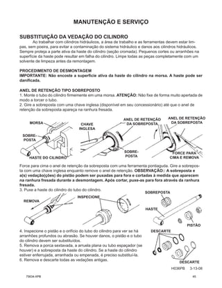 MANUTENÇÃO E SERVIÇO
H036PB 3-13-08
SUBSTITUIÇÃO DA VEDAÇÃO DO CILINDRO
Ao trabalhar com cilindros hidráulicos, a área de trabalho e as ferramentas devem estar lim-
pas, sem poeira, para evitar a contaminação do sistema hidráulico e danos aos cilindros hidráulicos.
Sempre proteja a parte ativa da haste do cilindro (seção cromada). Pequenos cortes ou arranhões na
superfície da haste pode resultar em falha do cilindro. Limpe todas as peças completamente com um
solvente de limpeza antes da remontagem.
PROCEDIMENTO DE DESMONTAGEM
IMPORTANTE: Não encoste a superfície ativa da haste do cilindro na morsa. A haste pode ser
danificada.
ANEL DE RETENÇÃO TIPO SOBREPOSTO
1. Monte o tubo do cilindro firmemente em uma morsa. ATENÇÃO: Não fixe de forma muito apertada de
modo a torcer o tubo.
2. Gire a sobreposta com uma chave inglesa (disponível em seu concessionário) até que o anel de
retenção da sobreposta apareça na ranhura fresada.
Force para cima o anel de retenção da sobreposta com uma ferramenta pontiaguda. Gire a sobrepos-
ta com uma chave inglesa enquanto remove o anel de retenção. OBSERVAÇÃO:: A sobreposta e
a(s) vedação(ções) do pistão podem ser puxadas para fora e cortadas à medida que aparecem
na ranhura fresada durante a desmontagem. Após cortar, puxe-as para fora através da ranhura
fresada.
3. Puxe a haste do cilindro do tubo do cilindro.
4. Inspecione o pistão e o orifício do tubo do cilindro para ver se há
arranhões profundos ou abrasão. Se houver danos, o pistão e o tubo
do cilindro devem ser substituídos.
5. Remova a porca sextavada, a arruela plana ou tubo espaçador (se
houver) e a sobreposta da haste do cilindro. Se a haste do cilindro
estiver enferrujada, arranhada ou empenada, é preciso substituí-la.
6. Remova e descarte todas as vedações antigas.
DESCARTE
DESCARTE
MORSA
SOBRE-
POSTA
HASTE DO CILINDRO
CHAVE
INGLESA
ANEL DE RETENÇÃO
DA SOBREPOSTA
ANEL DE RETENÇÃO
DA SOBREPOSTA
SOBRE-
POSTA
FORCE PARA
CIMA E REMOVA
REMOVA
INSPECIONE
SOBREPOSTA
PISTÃO
HASTE
75634-XPB 45
 