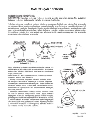 Insira a vedação na sobreposta pela extremidade interna. Po-
sicione a vedação no seu sulco; solte e remova a ferramenta.
Pressione a vedação para dentro de sua sede o restante do
trajeto com a mão.
OBSERVAÇÃO: A sobreposta roscada é mostrada em um
diagrama apenas para referência.
2. Instale o novo anel de pistão, raspador de haste, anéis
de vedação e arruelas de segurança, se houver, no pistão.
Cuidado para não danificar as vedações. Tenha cuidado ao
instalar o anel do pistão. O anel deve ser esticado cuidado-
samente sobre o pistão com uma ferramenta lisa, de seção
circular e pontuda.
3. Deslize a sobreposta na haste do cilindro, tomando cuida-
do para não danificar o raspador da haste. Depois, instale o
espaçador ou arruela plana (se equipado), anel de vedação,
pistão e porca sextavada na extremidade da haste do cilindro.
4. Prenda a haste do cilindro (extremidade de montagem) em
uma morsa com um suporte no seu centro.Aperte a porca até
a intensidade mostrada na tabela para o diâmetro de rosca
da haste do cilindro. (Consulte a tabela)
MANUTENÇÃO E SERVIÇO
H037PB 3-13-08
FERRAMENTA
DE INSTALAÇÃO
VEDAÇÃO DA HASTE
(RESSALTO VOLTADO PARA A
FERRAMENTA)
GIRAR
ALAVANCAS
PINO GRANDE
PINO PEQUENO
VEDAÇÃO
DA HASTE
VEDA-
ÇÃO DA
HASTE
SOBREPOSTA
FERRAMENTA
DE INSTALAÇÃO
LADO DO ANEL DE VEDAÇÃO
DA VEDAÇÃO DA HASTE
PISTÃO
ANEL DE TEFLON
ANEL DE
VEDAÇÃO
PROCEDIMENTO DE MONTAGEM
IMPORTANTE: Substitua todos as vedações mesmo que não aparentem danos. Não substituir
todas as vedações pode resultar na falha prematura do cilindro.
1. Instale primeiro a vedação da haste do cilindro na sobreposta. Cuidado para não danificar a vedação
no processo, já que há alguma dificuldade na sua instalação. Uma ferramenta especial está disponível
para ajudar na instalação da vedação. Encaixe a extremidade da ferramenta sobre a vedação de modo
que o pino grande da ferramenta fique no lado de fora da vedação e os dois pequenos no lado de dentro.
O ressalto da vedação deve estar voltado para a ferramenta. Gire as alavancas para enrolar a vedação
em volta da extremidade da ferramenta.
46 75634-XPB
 