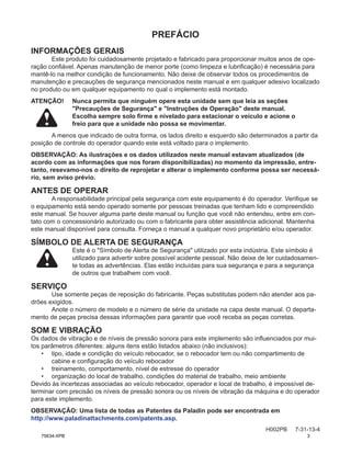 PREFÁCIO
H002PB 7-31-13-4
INFORMAÇÕES GERAIS
Este produto foi cuidadosamente projetado e fabricado para proporcionar muitos anos de ope-
ração confiável. Apenas manutenção de menor porte (como limpeza e lubrificação) é necessária para
mantê-lo na melhor condição de funcionamento. Não deixe de observar todos os procedimentos de
manutenção e precauções de segurança mencionados neste manual e em qualquer adesivo localizado
no produto ou em qualquer equipamento no qual o implemento está montado.
ATENÇÃO! Nunca permita que ninguém opere esta unidade sem que leia as seções
"Precauções de Segurança" e "Instruções de Operação" deste manual.
Escolha sempre solo firme e nivelado para estacionar o veículo e acione o
freio para que a unidade não possa se movimentar.
A menos que indicado de outra forma, os lados direito e esquerdo são determinados a partir da
posição de controle do operador quando este está voltado para o implemento.
OBSERVAÇÃO: As ilustrações e os dados utilizados neste manual estavam atualizados (de
acordo com as informações que nos foram disponibilizadas) no momento da impressão, entre-
tanto, resevamo-nos o direito de reprojetar e alterar o implemento conforme possa ser necessá-
rio, sem aviso prévio.
ANTES DE OPERAR
A responsabilidade principal pela segurança com este equipamento é do operador. Verifique se
o equipamento está sendo operado somente por pessoas treinadas que tenham lido e compreendido
este manual. Se houver alguma parte deste manual ou função que você não entendeu, entre em con-
tato com o concessionário autorizado ou com o fabricante para obter assistência adicional. Mantenha
este manual disponível para consulta. Forneça o manual a qualquer novo proprietário e/ou operador.
SÍMBOLO DE ALERTA DE SEGURANÇA
Este é o "Símbolo de Alerta de Segurança" utilizado por esta indústria. Este símbolo é
utilizado para advertir sobre possível acidente pessoal. Não deixe de ler cuidadosamen-
te todas as advertências. Elas estão incluídas para sua segurança e para a segurança
de outros que trabalhem com você.
SERVIÇO
Use somente peças de reposição do fabricante. Peças substitutas podem não atender aos pa-
drões exigidos.
Anote o número de modelo e o número de série da unidade na capa deste manual. O departa-
mento de peças precisa dessas informações para garantir que você receba as peças corretas.
SOM E VIBRAÇÃO
Os dados de vibração e de níveis de pressão sonora para este implemento são influenciados por mui-
tos parâmetros diferentes: alguns itens estão listados abaixo (não inclusivos):
• 
tipo, idade e condição do veículo rebocador, se o rebocador tem ou não compartimento de
cabine e configuração do veículo rebocador
• treinamento, comportamento, nível de estresse do operador
• organização do local de trabalho, condições do material de trabalho, meio ambiente
Devido às incertezas associadas ao veículo rebocador, operador e local de trabalho, é impossível de-
terminar com precisão os níveis de pressão sonora ou os níveis de vibração da máquina e do operador
para este implemento.
OBSERVAÇÃO: Uma lista de todas as Patentes da Paladin pode ser encontrada em
http://www.paladinattachments.com/patents.asp.
75634-XPB 3
 