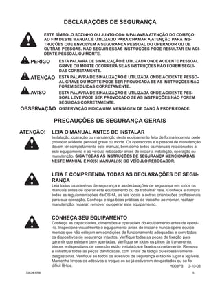 H003PB 3-10-08
DECLARAÇÕES DE SEGURANÇA
PERIGO
PRECAUÇÕES DE SEGURANÇA GERAIS
ATENÇÃO! LEIA O MANUAL ANTES DE INSTALAR
Instalação, operação ou manutenção deste equipamento feita de forma incorreta pode
provocar acidente pessoal grave ou morte. Os operadores e o pessoal de manutenção
devem ler completamente este manual, bem como todos os manuais relacionados a
este equipamento e ao veículo rebocador antes de iniciar a instalação, operação ou
manutenção. SIGA TODAS AS INSTRUÇÕES DE SEGURANÇA MENCIONADAS
NESTE MANUAL E NO(S) MANUAL(IS) DO VEÍCULO REBOCADOR.
LEIA E COMPREENDA TODAS AS DECLARAÇÕES DE SEGU-
RANÇA
Leia todos os adesivos de segurança e as declarações de segurança em todos os
manuais antes de operar este equipamento ou de trabalhar nele. Conheça e cumpra
todas as regulamentações da OSHA, as leis locais e outras orientações profissionais
para sua operação. Conheça e siga boas práticas de trabalho ao montar, realizar
manutenção, reparar, remover ou operar este equipamento.
CONHEÇA SEU EQUIPAMENTO
Conheça as capacidades, dimensões e operações do equipamento antes de operá-
-lo. Inspecione visualmente o equipamento antes de iniciar e nunca opere equipa-
mentos que não estejam em condições de funcionamento adequadas e com todos
os dispositivos de segurança intactos. Verifique todas as peças de fixação para
garantir que estejam bem apertadas. Verifique se todos os pinos de travamento,
trincos e dispositivos de conexão estão instalados e fixados corretamente. Remova
e substitua todas as peças danificadas, com sinais de fadiga ou excessivamente
desgastadas. Verifique se todos os adesivos de segurança estão no lugar e legíveis.
Mantenha limpos os adesivos e troque-os se já estiverem desgastados ou se for
difícil lê-los.
ATENÇÃO
AVISO
ESTA PALAVRA DE SINALIZAÇÃO É UTILIZADA ONDE ACIDENTE PESSOAL
GRAVE OU MORTE OCORRERÁ SE AS INSTRUÇÕES NÃO FOREM SEGUI-
DAS CORRETAMENTE.
ESTA PALAVRA DE SINALIZAÇÃO É UTILIZADA ONDE ACIDENTE PESSO-
AL GRAVE OU MORTE PODE SER PROVOCADA SE AS INSTRUÇÕES NÃO
FOREM SEGUIDAS CORRETAMENTE.
ESTA PALAVRA DE SINALIZAÇÃO É UTILIZADA ONDE ACIDENTE PES-
SOAL LEVE PODE SER PROVOCADO SE AS INSTRUÇÕES NÃO FOREM
SEGUIDAS CORRETAMENTE.
OBSERVAÇÃO INDICA UMA MENSAGEM DE DANO À PROPRIEDADE.
OBSERVAÇÃO
ESTE SÍMBOLO SOZINHO OU JUNTO COM A PALAVRA ATENÇÃO DO COMEÇO
AO FIM DESTE MANUAL É UTILIZADO PARA CHAMAR A ATENÇÃO PARA INS-
TRUÇÕES QUE ENVOLVEM A SEGURANÇA PESSOAL DO OPERADOR OU DE
OUTRAS PESSOAS. NÃO SEGUIR ESSAS INSTRUÇÕES PODE RESULTAR EM ACI-
DENTE PESSOAL OU MORTE.
75634-XPB 5
 
