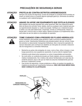 PRECAUÇÕES DE SEGURANÇA GERAIS
ATENÇÃO! PROTEJA-SE CONTRA DETRITOS ARREMESSADOS
Sempre use óculos de segurança, óculos de proteção ou proteção facial corretos ao
inserir ou extrair pinos ou quando alguma operação gerar pó, arremesso de detritos
ou qualquer outro material perigoso.
ATENÇÃO!	
ABAIXE OU APOIE UM EQUIPAMENTO QUE ESTEJA ELEVADO
Não trabalhe sob lanças erguidas sem antes apoiá-las. Não use material de apoio
feito de blocos de concreto, toras, baldes, barris ou qualquer outro material que pos-
sa repentinamente desabar ou mudar de posição. Verifique se o material de apoio
é sólido e se não está deteriorado, empenado, torcido ou enfraquecido. Abaixe as
lanças até o nível do solo ou sobre calços. Abaixe as lanças e os implementos até o
solo antes de sair da cabine ou da estação do operador.
ATENÇÃO! TOME CUIDADO COM A PRESSÃO DO FLUIDO HIDRÁULICO
Fluido hidráulico sob pressão pode penetrar a pele e provocar acidente pessoal
grave ou morte. Vazamentos hidráulicos sob pressão podem não ser visíveis. Antes
de conectar ou desconectar mangueiras hidráulicas, leia o manual do operador do
veículo rebocador para conhecer em detalhes as instruções de conexão e descone-
xão de mangueiras ou conexões hidráulicas.
• Mantenha as partes não protegidas do corpo, como a face, olhos e braços o mais
longe possível de uma suspeita de vazamento. A carne onde foi injetado fluido
hidráulico pode desenvolver gangrena ou outras incapacidades permanentes.
• Se você sofrer um acidente provocado por fluido injetado, procure assistência
médica imediatamente. Se o médico não estiver familiarizado com esse tipo de
acidente pessoal, peça a ele que se inteire do assunto imediatamente para de-
terminar o tratamento correto.
• Use óculos de segurança, roupas protetoras e utilize um pedaço de papelão ou
madeira ao procurar por vazamentos hidráulicos. NÃO USE SUAS MÃOS PARA
ISSO! CONSULTE A ILUSTRAÇÃO.
PAPELÃO
MANGUEIRA OU
CONEXÃO HIDRÁULICA
LUPA
H004PB 3-10-08
6 75634-XPB
 