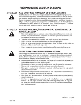 PRECAUÇÕES DE SEGURANÇA GERAIS
H005PB 3-10-08
ATENÇÃO! NÃO MODIFIQUE A MÁQUINA OU OS IMPLEMENTOS
Modificações podem diminuir a integridade do implemento e podem prejudicar o
funcionamento, segurança, vida e desempenho do implemento. Ao efetuar reparos,
use somente peças genuínas do fabricante, seguindo as instruções autorizadas.
Outras peças podem estar abaixo do padrão de adaptação e qualidade. Nunca mo-
difique nenhum equipamento ou dispositivo da ROPS (Estrutura de Proteção Contra
Capotagem) ou FOPS (Estrutura de Proteção Contra Queda de Objetos). Qualquer
modificação deve ser autorizada por escrito pelo fabricante.
ATENÇÃO!	
REALIZE MANUTENÇÃO E REPARO DO EQUIPAMENTO DE
MANEIRA SEGURA
• Não use roupas largas ou qualquer acessório que possa ficar preso em peças
móveis. Se você tem cabelos compridos, cubra-os ou prenda-os de forma que
não se emaranhem no equipamento.
• Trabalhe em uma superfície nivelada que esteja em área bem iluminada.
• Utilize tomadas e ferramentas elétricas corretamente aterradas.
• Utilize as ferramentas corretas para a tarefa em vista. Verifique se elas estão em
boas condições para a tarefa requerida.
• Use o equipamento de proteção especificado pelo fabricante da ferramenta.
OPERE O EQUIPAMENTO DE FORMA SEGURA
Não opere o equipamento enquanto não for completamente treinado por um ope-
rador qualificado em como usar os controles, e enquanto não conhecer as capaci-
dades, dimensões e todos os requisitos de segurança do equipamento. Consulte o
manual da máquina para ver essas instruções.
• Mantenha todas as placas de degraus, barras de apoio das mãos, pedais e con-
troles livres de sujeira, graxa, detritos e óleo.
• Nunca deixe ninguém em volta do equipamento quando ele estiver operando.
• Não permita passageiros no implemento ou no veículo rebocador.
• Não opere o equipamento estando em qualquer outro lugar que não seja a posi-
ção correta do operador.
• Nunca deixe o equipamento sem supervisão com o motor em funcionamento ou
com este implemento em uma posição elevada.
• Não altere nem remova nenhum recurso de segurança do veículo rebocador ou
deste implemento.
• Conheça as regras de segurança do local de trabalho bem como as regras de
trânsito e de circulação. Quando em dúvida sobre alguma questão de seguran-
ça, entre em contato com seu supervisor ou com o coordenador de segurança
para pedir explicação.
75634-XPB 7
 